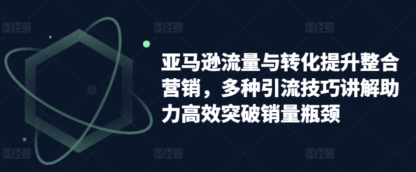 亚马逊流量与转化提升整合营销，多种引流技巧讲解助力高效突破销量瓶颈-易得个人分享