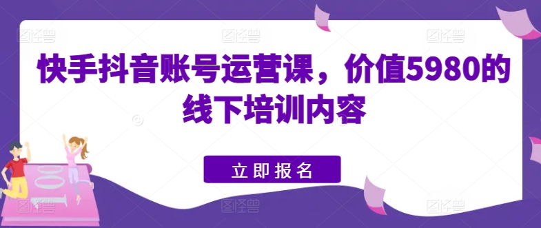 快手抖音账号运营课，价值5980的线下培训内容-易得个人分享