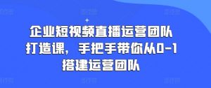 企业短视频直播运营团队打造课，手把手带你从0-1搭建运营团队-易得个人分享
