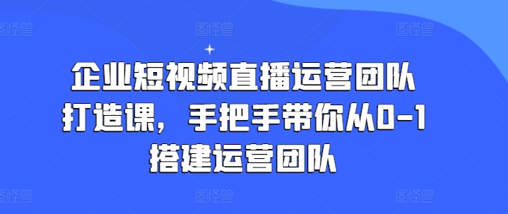 企业短视频直播运营团队打造课，手把手带你从0-1搭建运营团队-易得个人分享