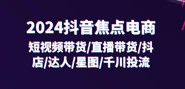 2024抖音焦点电商：短视频带货/直播带货/抖店/达人/星图/千川投流/32节课-易得个人分享