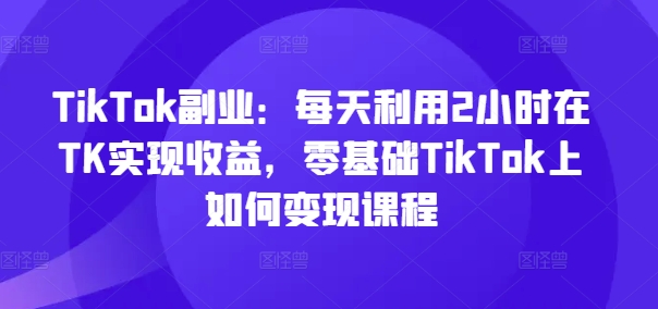 TikTok副业：每天利用2小时在TK实现收益，零基础TikTok上如何变现课程-易得个人分享