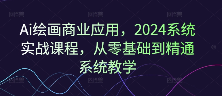 Ai绘画商业应用，2024系统实战课程，从零基础到精通系统教学-易得个人分享