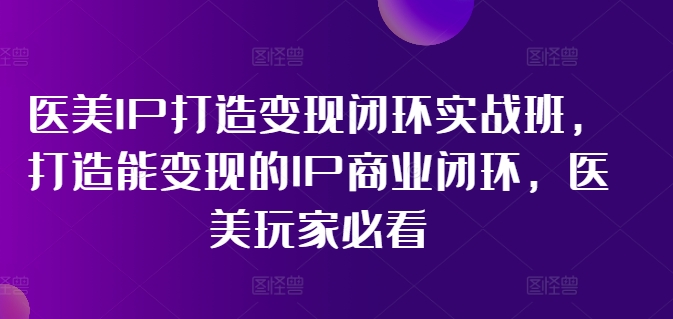 医美IP打造变现闭环实战班，打造能变现的IP商业闭环，医美玩家必看!-易得个人分享