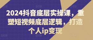 2024抖音底层实操课，​重塑短视频底层逻辑，打造个人ip变现-易得个人分享