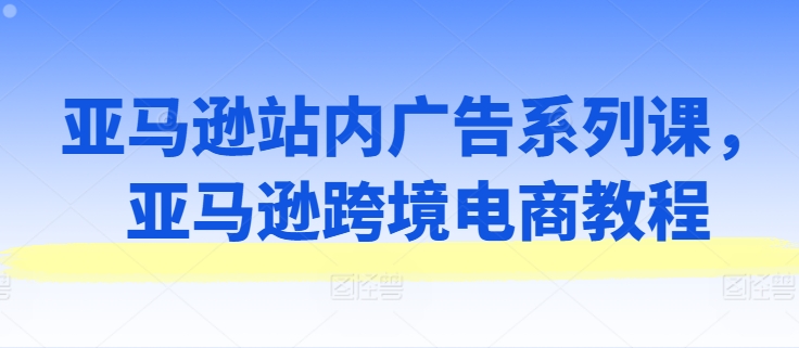 亚马逊站内广告系列课，亚马逊跨境电商教程-易得个人分享