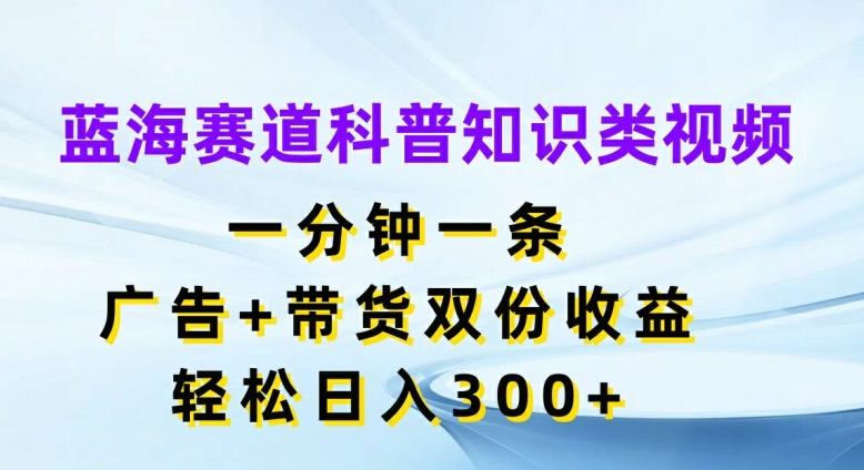 蓝海赛道科普知识类视频，一分钟一条，广告+带货双份收益，轻松日入300+【揭秘】-易得个人分享
