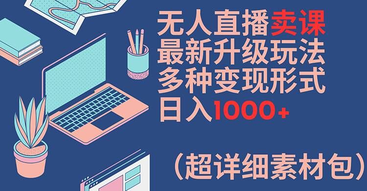 无人直播卖课最新升级玩法，多种变现形式，日入1000+(超详细素材包)【揭秘】-易得个人分享