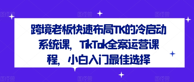 跨境老板快速布局TK的冷启动系统课,TikTok全案运营课程,小白入门最佳选择-易得个人分享