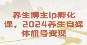 养生博主ip孵化课，2024养生自媒体旗号变现-易得个人分享