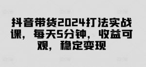 抖音带货2024打法实战课，每天5分钟，收益可观，稳定变现【揭秘】-易得个人分享