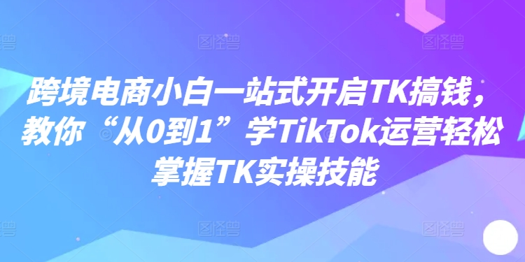 跨境电商小白一站式开启TK搞钱，教你“从0到1”学TikTok运营轻松掌握TK实操技能-易得个人分享