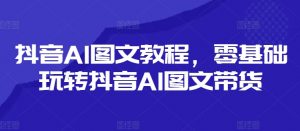 抖音AI图文教程，零基础玩转抖音AI图文带货-易得个人分享