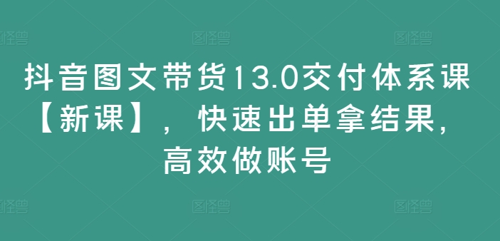 抖音图文带货13.0交付体系课【新课】，快速出单拿结果，高效做账号-易得个人分享