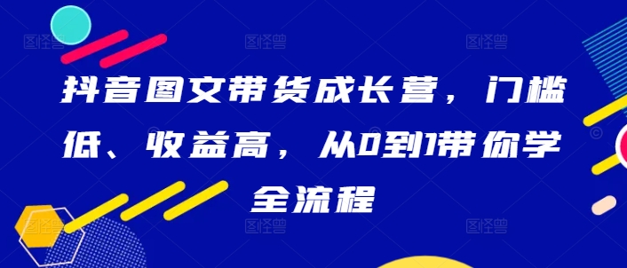 抖音图文带货成长营，门槛低、收益高，从0到1带你学全流程-易得个人分享