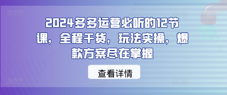 2024多多运营必听的12节课，全程干货，玩法实操，爆款方案尽在掌握-易得个人分享