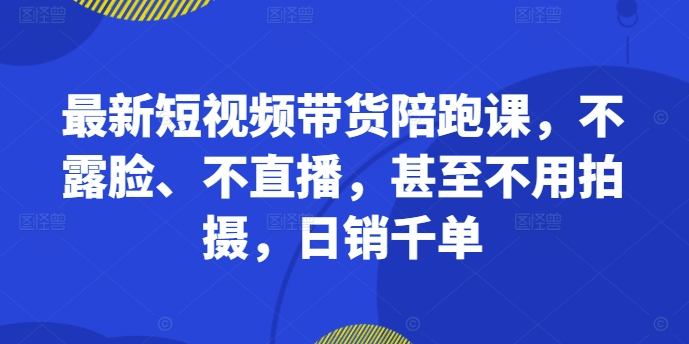 最新短视频带货陪跑课，不露脸、不直播，甚至不用拍摄，日销千单-易得个人分享