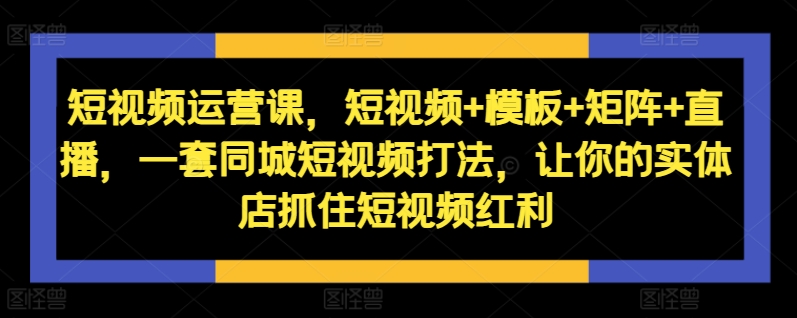 短视频运营课，短视频+模板+矩阵+直播，一套同城短视频打法，让你的实体店抓住短视频红利-易得个人分享