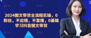 ​​​​​​2024图文带货全流程实操，0粉丝，不出镜，不直播，0基础学习抖音图文带货-易得个人分享