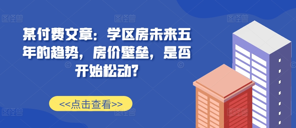 某付费文章：学区房未来五年的趋势，房价壁垒，是否开始松动?-易得个人分享