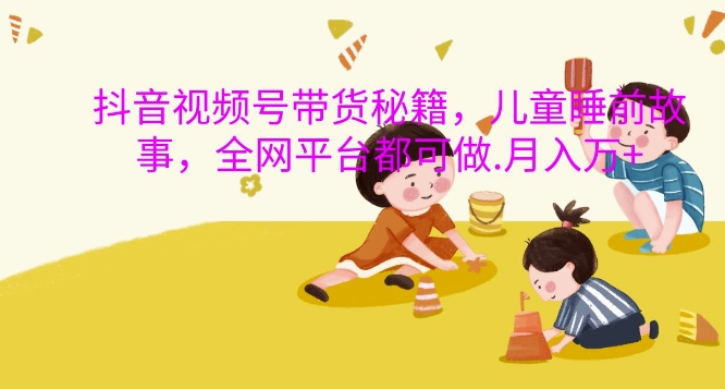 抖音视频号带货秘籍，儿童睡前故事，全网平台都可做，月入过W【揭秘】-易得个人分享
