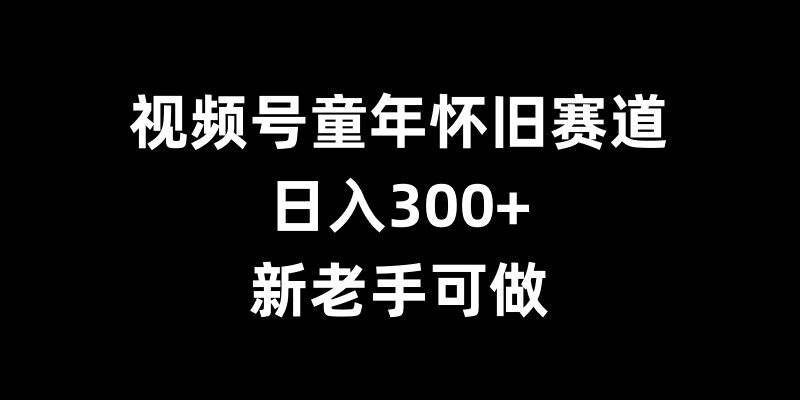 视频号童年怀旧赛道，日入300+，新老手可做【揭秘】-易得个人分享