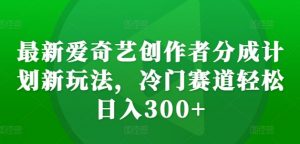 最新爱奇艺创作者分成计划新玩法，冷门赛道轻松日入300+【揭秘】-易得个人分享