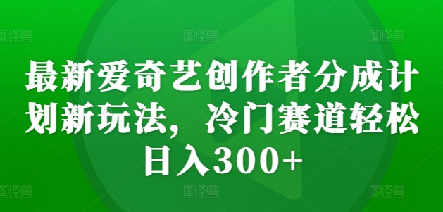 最新爱奇艺创作者分成计划新玩法，冷门赛道轻松日入300+【揭秘】-易得个人分享