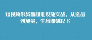 短视频带货随心推投放实战，从选品到放量，生意即刻起飞-易得个人分享