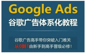 Google Ads谷歌广告体系化教程，谷歌广告高手带你突破入门难关，从0到1由新手到高手晋级必修-易得个人分享