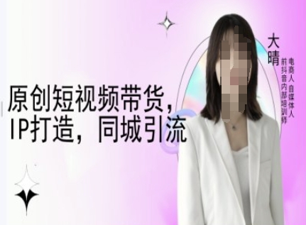 原创短视频带货,IP打造,同城引流-大晴自媒体教程-易得个人分享