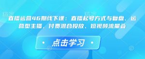 直播运营46期线下课：直播起号方式与复盘、运营型主播、付费混合投放、短视频流量叠-易得个人分享