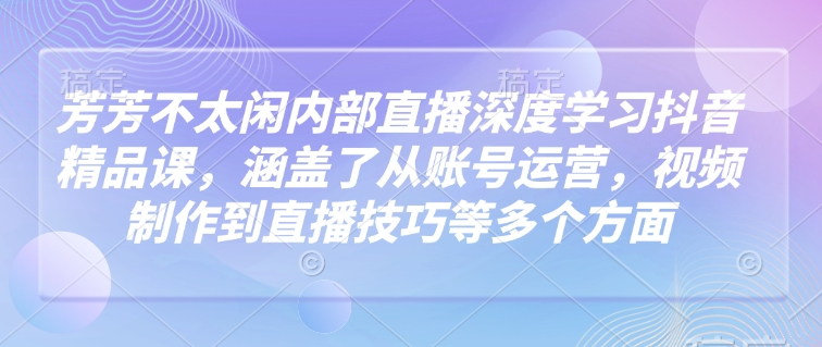 芳芳不太闲内部直播深度学习抖音精品课，涵盖了从账号运营，视频制作到直播技巧等多个方面-易得个人分享