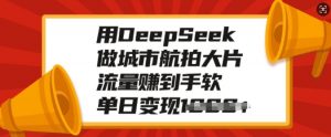 用DeepSeek做城市航拍大片，流量赚到手软，单日变现多张-易得个人分享