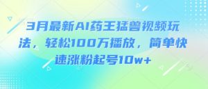 3月最新AI药王猛兽视频玩法，轻松100W播放，简单快速涨粉起号10w+-易得个人分享