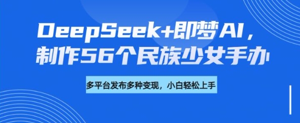DeepSeek+即梦AI，制作56个民族少女手办，附详细教程+变现方向-易得个人分享