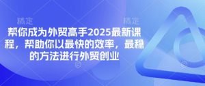 帮你成为外贸高手2025最新课程，帮助你以最快的效率，最稳的方法进行外贸创业-易得个人分享