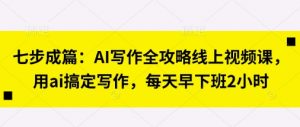 七步成篇：AI写作全攻略线上视频课，用ai搞定写作，每天早下班2小时-易得个人分享