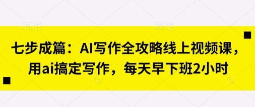 七步成篇：AI写作全攻略线上视频课，用ai搞定写作，每天早下班2小时-易得个人分享