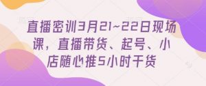 直播密训3月21~22日现场课，​直播带货、起号、小店随心推5小时干货-易得个人分享