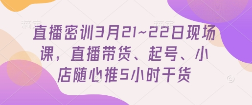直播密训3月21~22日现场课，​直播带货、起号、小店随心推5小时干货-易得个人分享