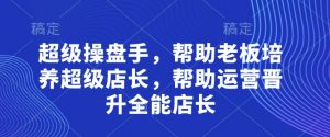 超级操盘手，​帮助老板培养超级店长，帮助运营晋升全能店长-易得个人分享