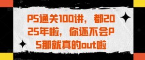 PS通关100讲，都2025年啦，你还不会PS那就真的out啦-易得个人分享
