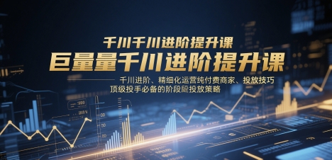 巨量千川进阶提升课，千川进阶、精细化运营纯付费商家、投放技巧、顶级投手必备的阶段性投放策略-易得个人分享