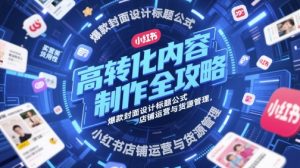 高转化内容制作全攻略，爆款封面设计标题公式，小红书店铺运营与货源管理-易得个人分享