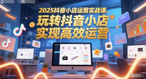 2025抖音小店运营实战课,玩转抖音小店,实现高效运营-易得个人分享