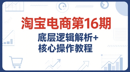 淘宝电商第16期，底层逻辑解析+核心操作教程，运营、推广提升能力的必学课程+配套资料-易得个人分享