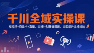 千川全域实操课，短视频+商品卡+直播，全域计划基础搭建，全面提升全域投放-易得个人分享