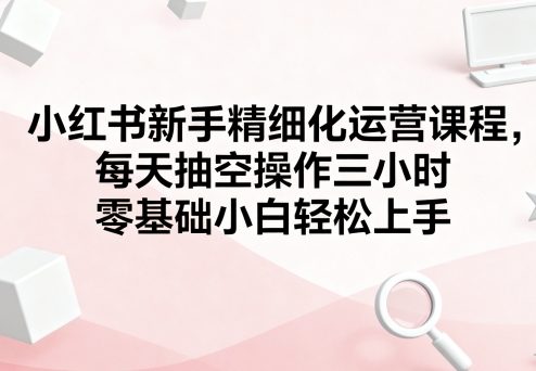 小红书新手精细化运营课程，每天抽空操作三小时，零基础小白轻松上手-易得个人分享
