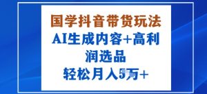 国学抖音带货玩法，AI生成内容+高利润选品，轻松月入1W+-易得个人分享